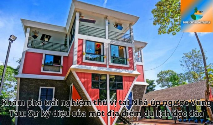 Khám phá trải nghiệm thú vị tại Nhà úp ngược Vũng Tàu: Sự kỳ diệu của một địa điểm du lịch độc đáo